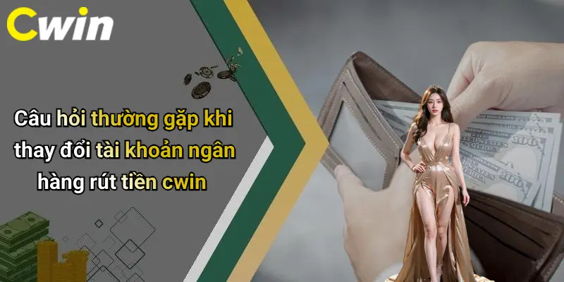 Câu hỏi thường gặp khi thay đổi tài khoản ngân hàng rút tiền cwin